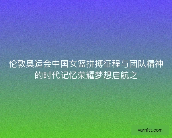 伦敦奥运会中国女篮拼搏征程与团队精神的时代记忆荣耀梦想启航之