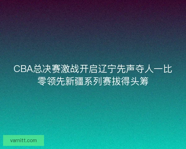 CBA总决赛激战开启辽宁先声夺人一比零领先新疆系列赛拔得头筹