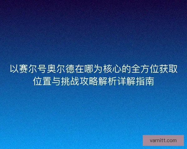 以赛尔号奥尔德在哪为核心的全方位获取位置与挑战攻略解析详解指南