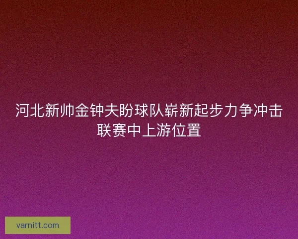河北新帅金钟夫盼球队崭新起步力争冲击联赛中上游位置