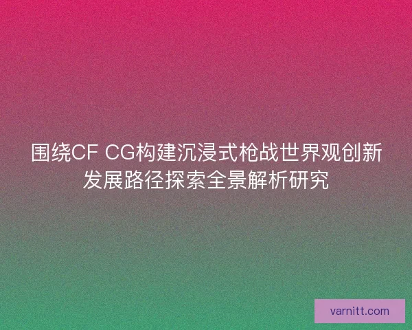 围绕CF CG构建沉浸式枪战世界观创新发展路径探索全景解析研究