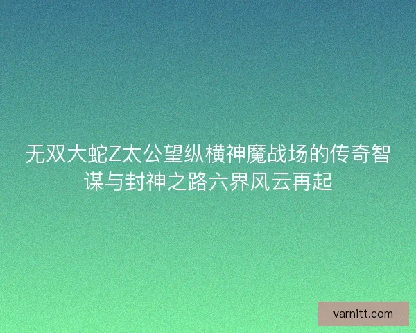 无双大蛇Z太公望纵横神魔战场的传奇智谋与封神之路六界风云再起