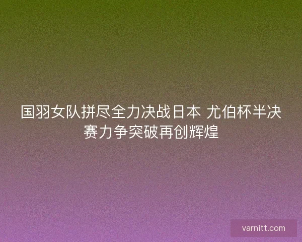 国羽女队拼尽全力决战日本 尤伯杯半决赛力争突破再创辉煌