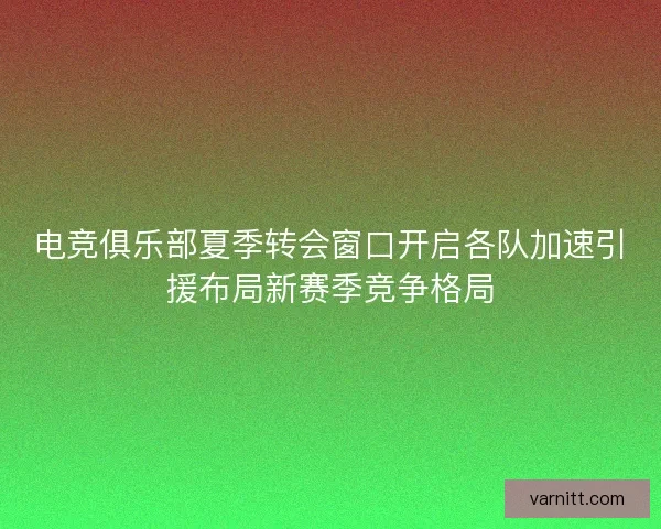 电竞俱乐部夏季转会窗口开启各队加速引援布局新赛季竞争格局