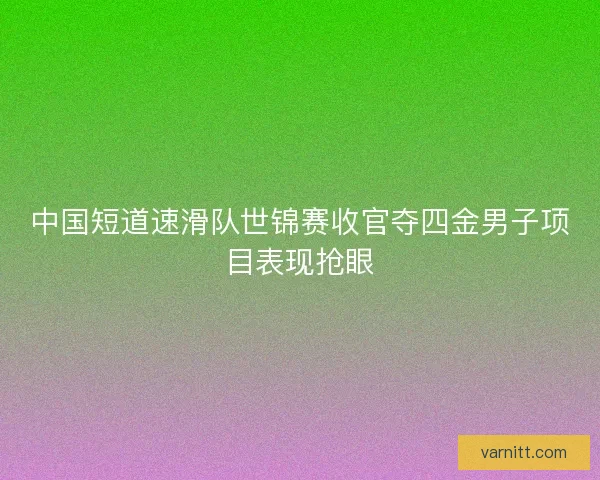 中国短道速滑队世锦赛收官夺四金男子项目表现抢眼