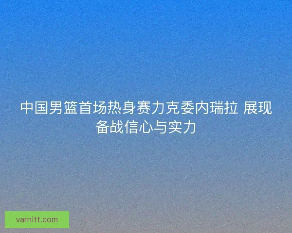 中国男篮首场热身赛力克委内瑞拉 展现备战信心与实力